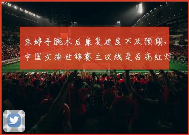 朱婷手腕术后康复进度不及预期，中国女排世锦赛主攻线是否亮红灯？
